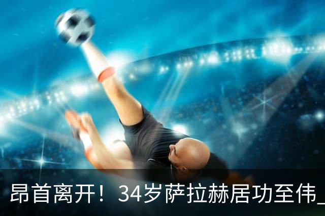昂首离开！34岁萨拉赫居功至伟 带领埃及创造多项纪录